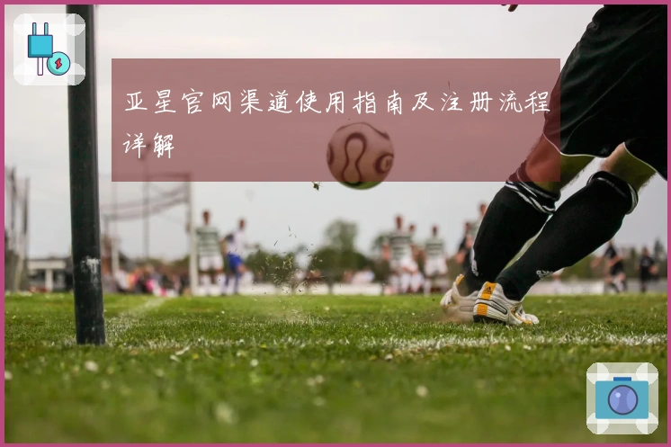 亚星官网渠道使用指南及注册流程详解