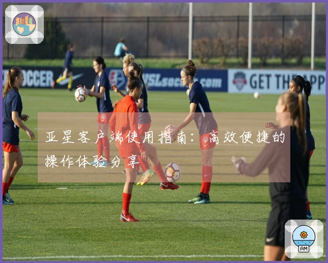 亚星客户端使用指南：高效便捷的操作体验分享