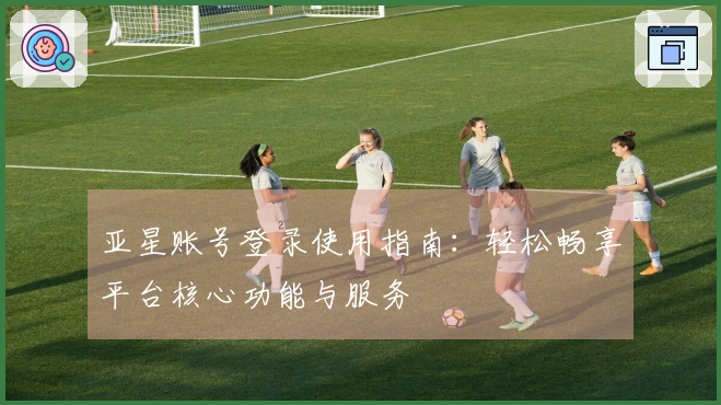 亚星账号登录使用指南：轻松畅享平台核心功能与服务