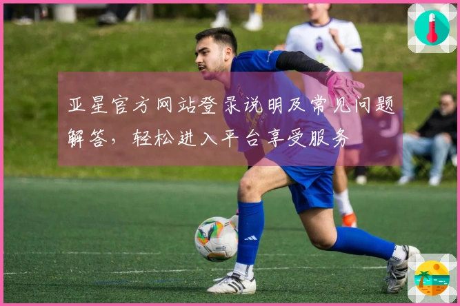 亚星官方网站登录说明及常见问题解答，轻松进入平台享受服务