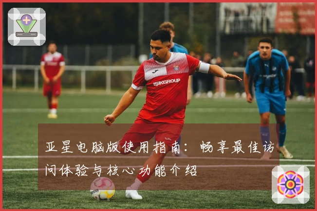 亚星电脑版使用指南：畅享最佳访问体验与核心功能介绍